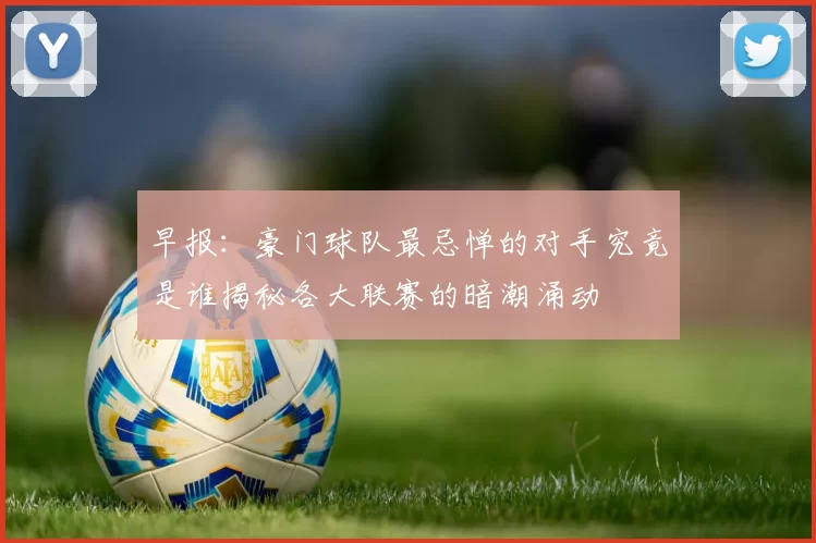 早报：豪门球队最忌惮的对手究竟是谁揭秘各大联赛的暗潮涌动