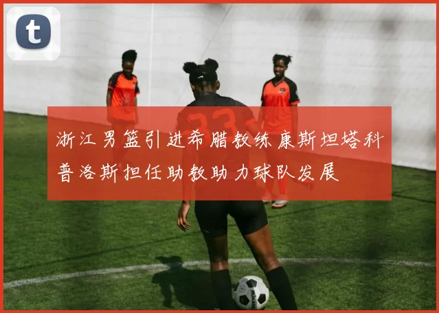 浙江男篮引进希腊教练康斯坦塔科普洛斯担任助教助力球队发展