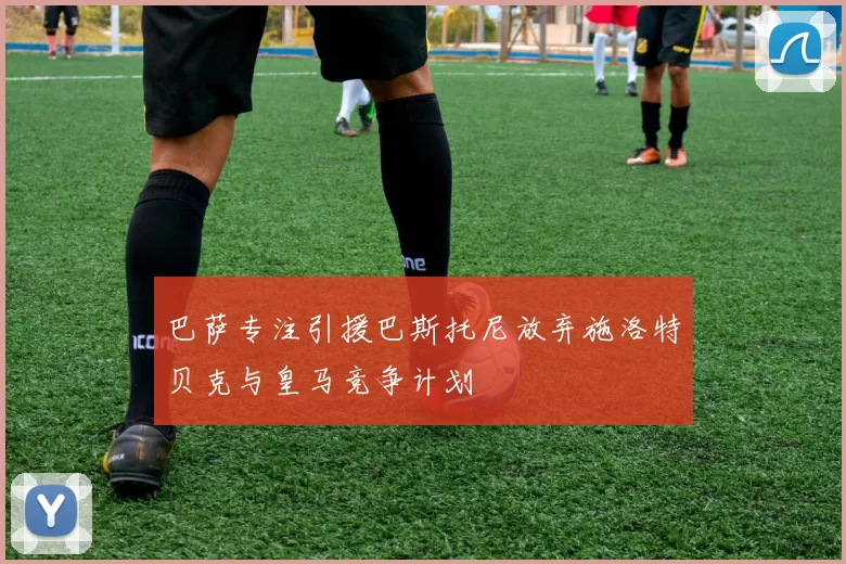 巴萨专注引援巴斯托尼放弃施洛特贝克与皇马竞争计划