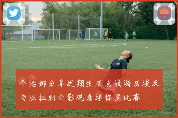 乔治娜分享近期生活点滴游历埃及与法拉利合影观看迷你罗比赛