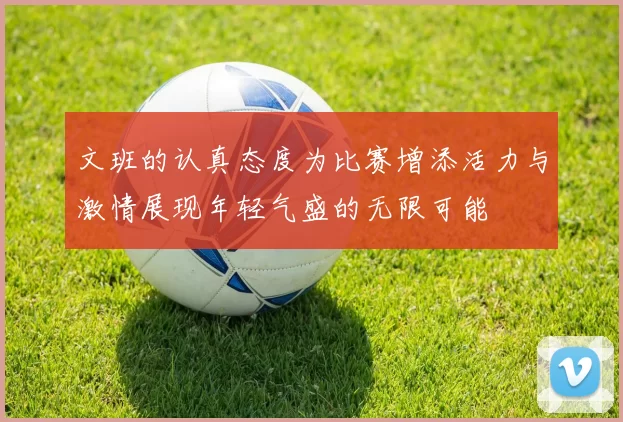 文班的认真态度为比赛增添活力与激情展现年轻气盛的无限可能