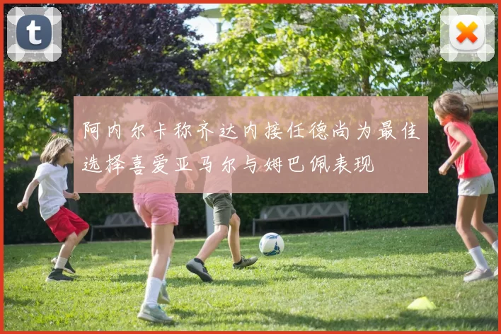 阿内尔卡称齐达内接任德尚为最佳选择喜爱亚马尔与姆巴佩表现