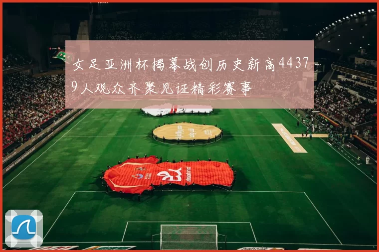 女足亚洲杯揭幕战创历史新高44379人观众齐聚见证精彩赛事