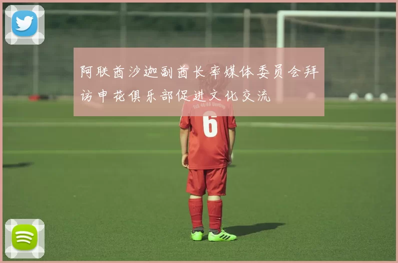 阿联酋沙迦副酋长率媒体委员会拜访申花俱乐部促进文化交流