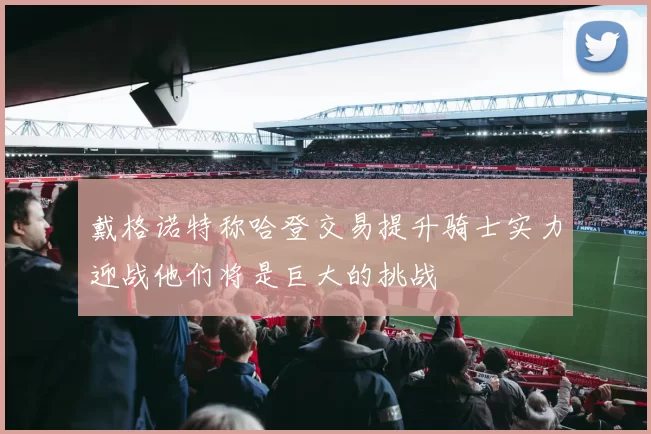 戴格诺特称哈登交易提升骑士实力迎战他们将是巨大的挑战