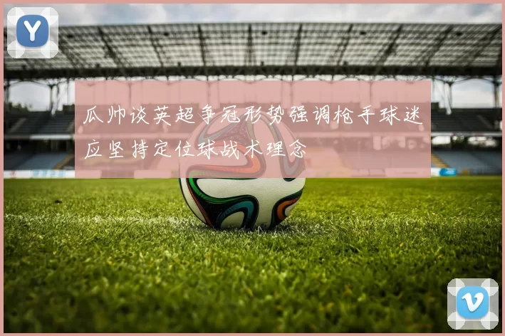 瓜帅谈英超争冠形势强调枪手球迷应坚持定位球战术理念