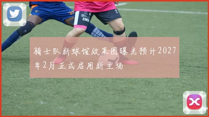 骑士队新球馆效果图曝光预计2027年2月正式启用新主场