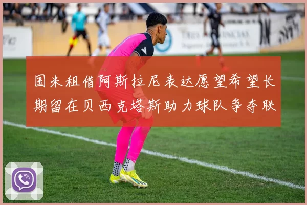 国米租借阿斯拉尼表达愿望希望长期留在贝西克塔斯助力球队争夺联赛冠军