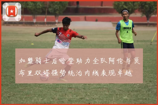 加盟骑士后哈登助力全队阿伦与莫布里双塔强势统治内线表现卓越
