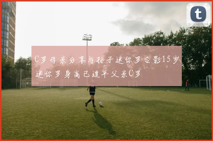 C罗母亲分享与孙子迷你罗合影15岁迷你罗身高已追平父亲C罗