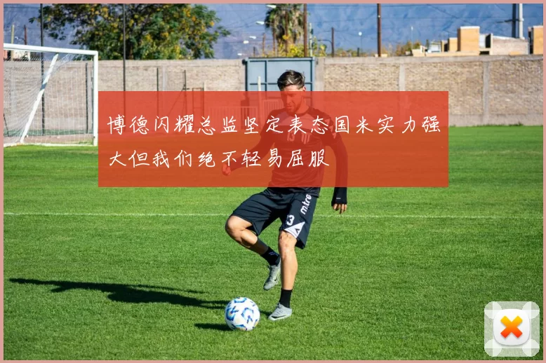 博德闪耀总监坚定表态国米实力强大但我们绝不轻易屈服
