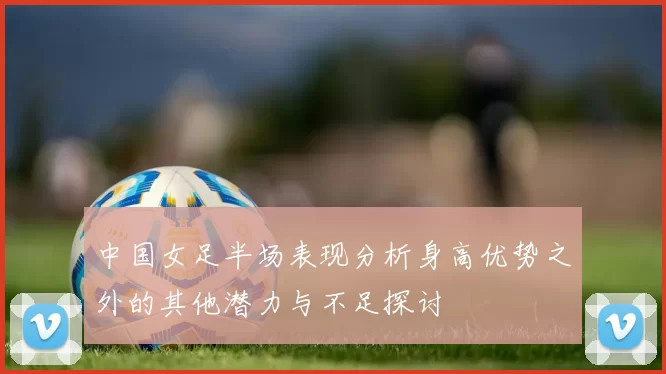 中国女足半场表现分析身高优势之外的其他潜力与不足探讨