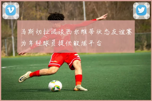 马斯切拉诺谈西尔维蒂状态友谊赛为年轻球员提供锻炼平台