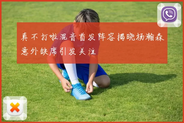 真不打啦混音首发阵容揭晓杨瀚森意外缺席引发关注