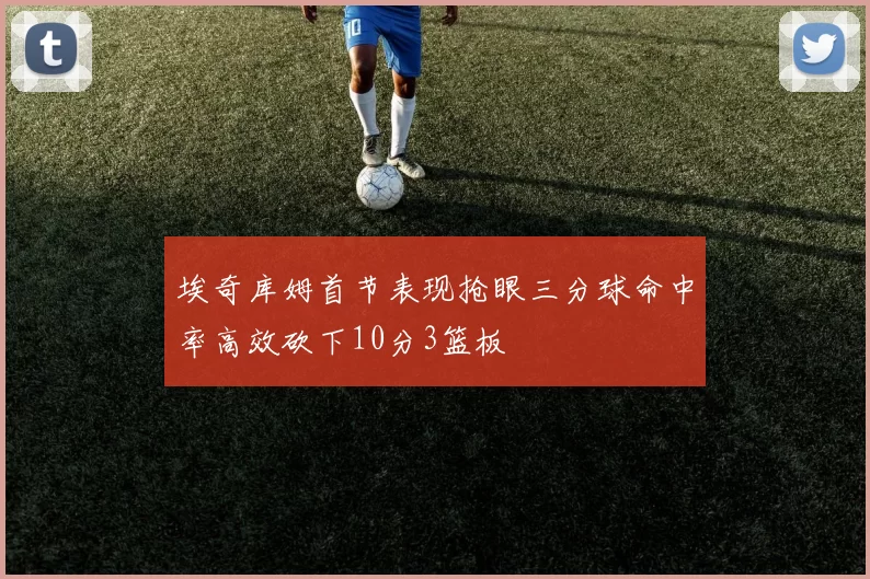 埃奇库姆首节表现抢眼三分球命中率高效砍下10分3篮板