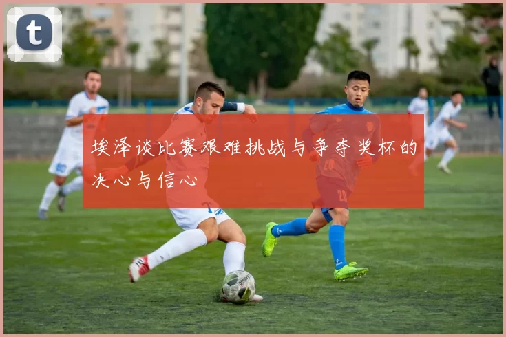 埃泽谈比赛艰难挑战与争夺奖杯的决心与信心