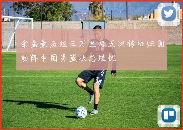 余嘉豪历经三万里与五次转机归国助阵中国男篮状态堪忧