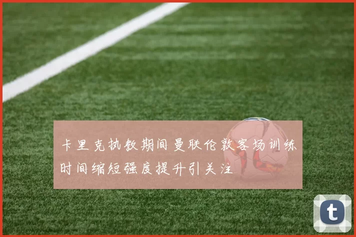 卡里克执教期间曼联伦敦客场训练时间缩短强度提升引关注